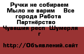 Ручки не собираем! Мыло не варим! - Все города Работа » Партнёрство   . Чувашия респ.,Шумерля г.